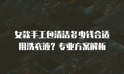 女款手工包清洁多少钱合适用洗衣液？专业方案解析