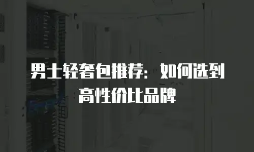 男士轻奢包推荐：如何选到高性价比品牌