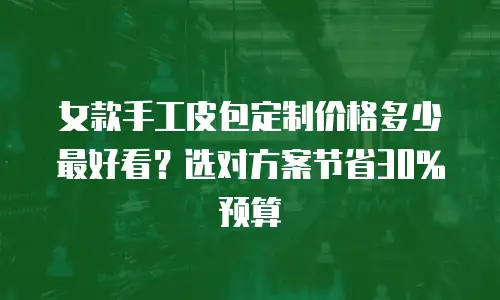 女款手工皮包定制价格多少最好看？选对方案节省30%预算