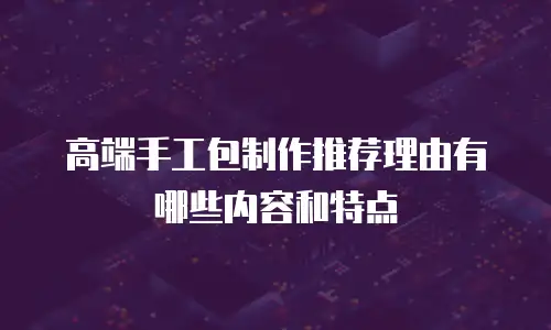 高端手工包制作推荐理由有哪些内容和特点