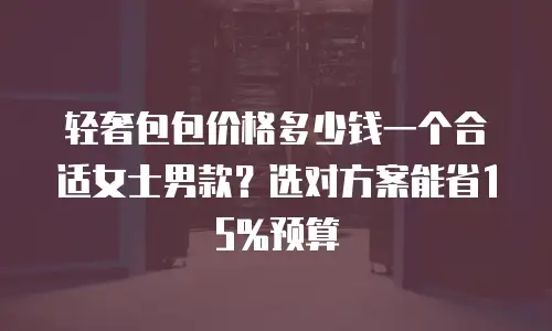 轻奢包包价格多少钱一个合适女士男款？选对方案能省15%预算