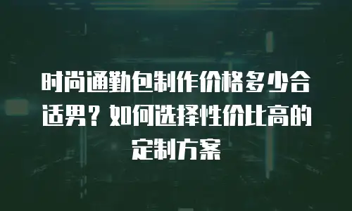 时尚通勤包制作价格多少合适男？如何选择性价比高的定制方案