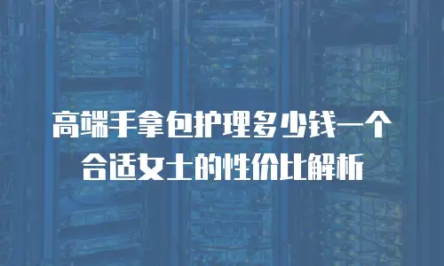 高端手拿包护理多少钱一个合适女士的性价比解析