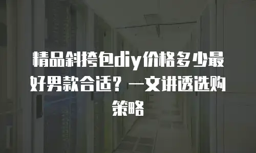 精品斜挎包diy价格多少最好男款合适？一文讲透选购策略