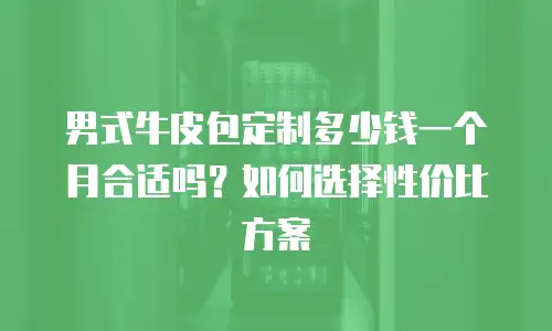 男式牛皮包定制多少钱一个月合适吗？如何选择性价比方案