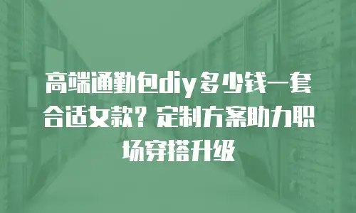 高端通勤包diy多少钱一套合适女款？定制方案助力职场穿搭升级