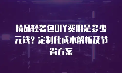 精品轻奢包DIY费用是多少元钱？定制化成本解析及节省方案