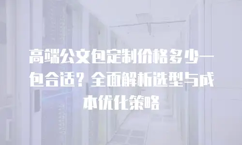 高端公文包定制价格多少一包合适？全面解析选型与成本优化策略