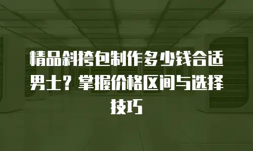 精品斜挎包制作多少钱合适男士？掌握价格区间与选择技巧