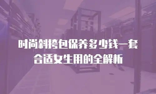 时尚斜挎包保养多少钱一套合适女生用的全解析
