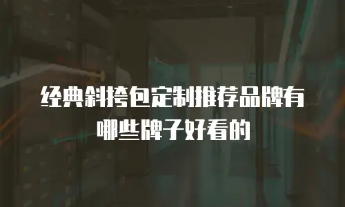 经典斜挎包定制推荐品牌有哪些牌子好看的