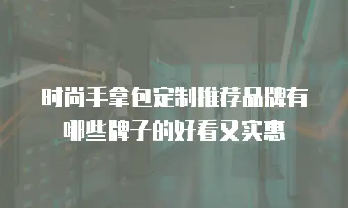 时尚手拿包定制推荐品牌有哪些牌子的好看又实惠