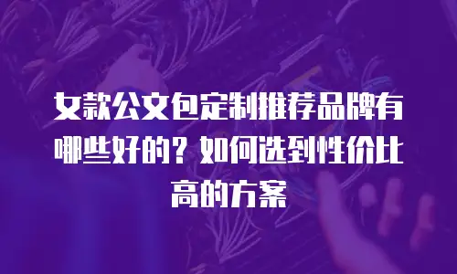 女款公文包定制推荐品牌有哪些好的？如何选到性价比高的方案
