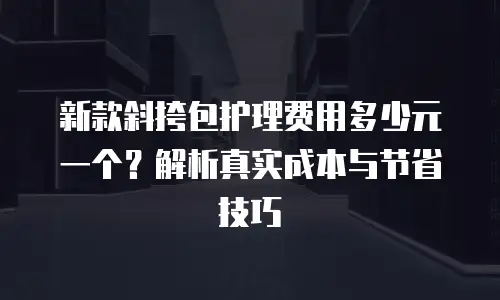 新款斜挎包护理费用多少元一个？解析真实成本与节省技巧