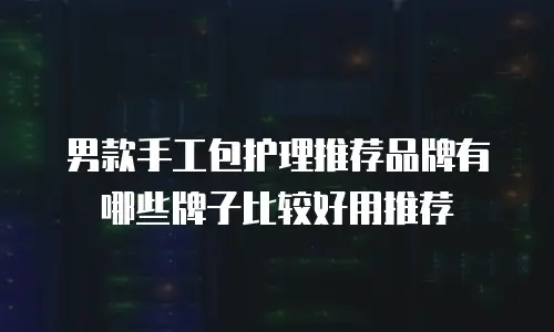 男款手工包护理推荐品牌有哪些牌子比较好用推荐