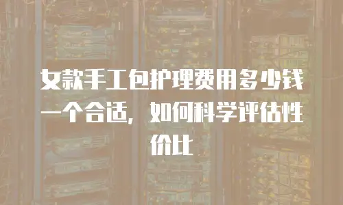女款手工包护理费用多少钱一个合适，如何科学评估性价比