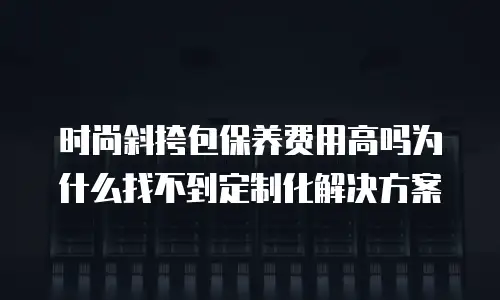 时尚斜挎包保养费用高吗为什么找不到定制化解决方案