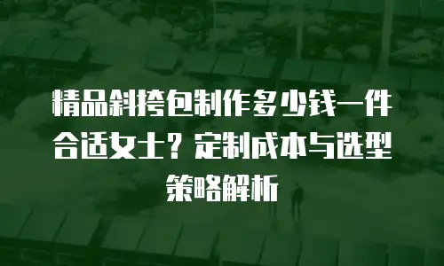 精品斜挎包制作多少钱一件合适女士？定制成本与选型策略解析