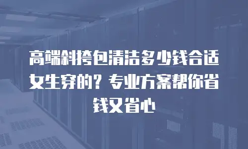 高端斜挎包清洁多少钱合适女生穿的？专业方案帮你省钱又省心
