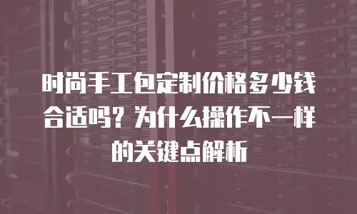 时尚手工包定制价格多少钱合适吗？为什么操作不一样的关键点解析