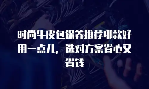 时尚牛皮包保养推荐哪款好用一点儿，选对方案省心又省钱