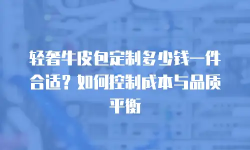 轻奢牛皮包定制多少钱一件合适？如何控制成本与品质平衡