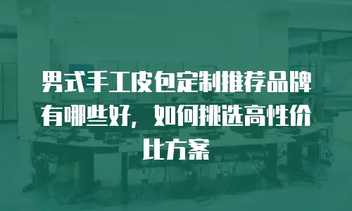男式手工皮包定制推荐品牌有哪些好，如何挑选高性价比方案