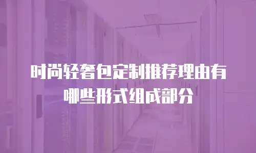 时尚轻奢包定制推荐理由有哪些形式组成部分