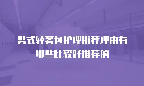 男式轻奢包护理推荐理由有哪些比较好推荐的