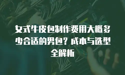 女式牛皮包制作费用大概多少合适的男包？成本与选型全解析