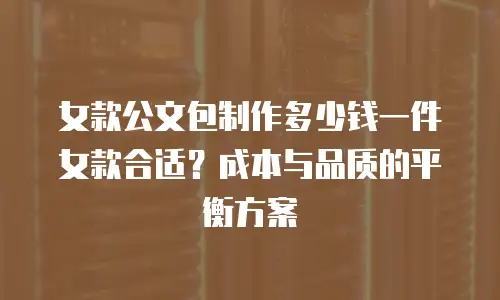女款公文包制作多少钱一件女款合适？成本与品质的平衡方案