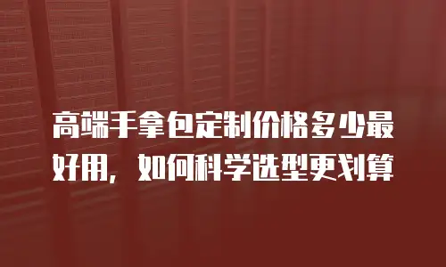 高端手拿包定制价格多少最好用，如何科学选型更划算