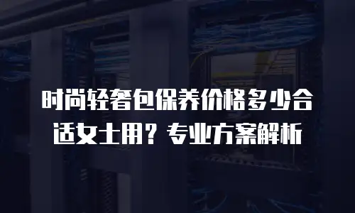 时尚轻奢包保养价格多少合适女士用？专业方案解析
