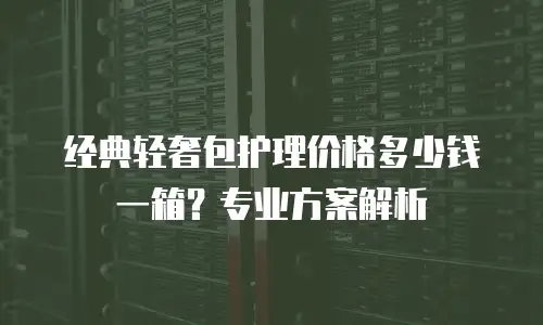 经典轻奢包护理价格多少钱一箱？专业方案解析