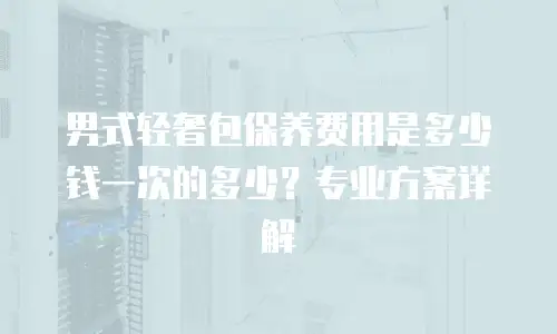 男式轻奢包保养费用是多少钱一次的多少？专业方案详解