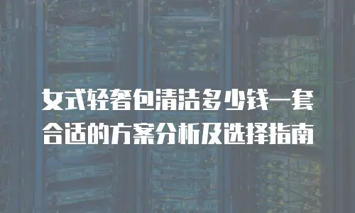 女式轻奢包清洁多少钱一套合适的方案分析及选择指南