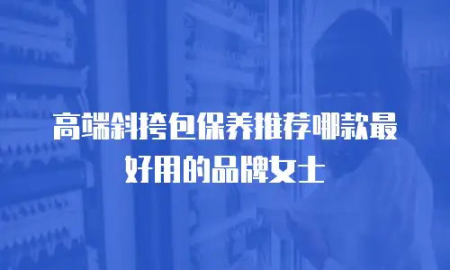 高端斜挎包保养推荐哪款最好用的品牌女士