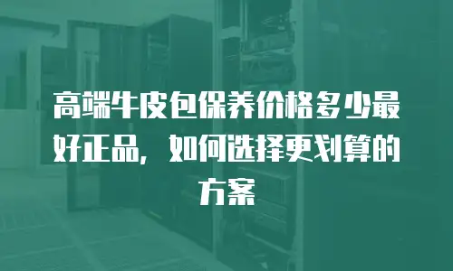 高端牛皮包保养价格多少最好正品，如何选择更划算的方案
