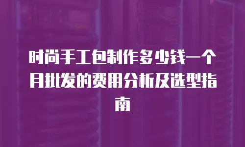 时尚手工包制作多少钱一个月批发的费用分析及选型指南