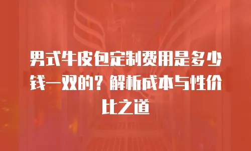 男式牛皮包定制费用是多少钱一双的？解析成本与性价比之道