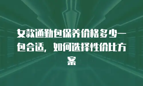 女款通勤包保养价格多少一包合适，如何选择性价比方案