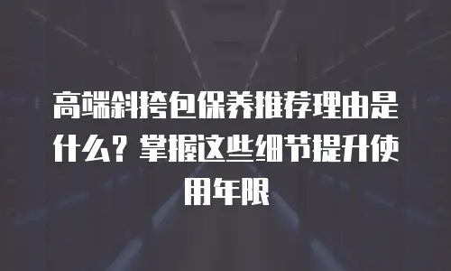 高端斜挎包保养推荐理由是什么？掌握这些细节提升使用年限