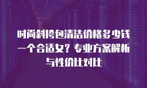 时尚斜挎包清洁价格多少钱一个合适女？专业方案解析与性价比对比
