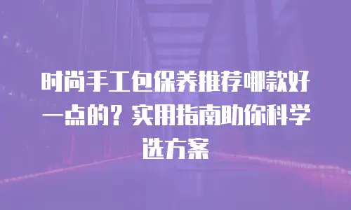时尚手工包保养推荐哪款好一点的？实用指南助你科学选方案