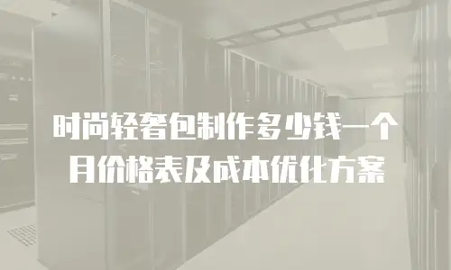 时尚轻奢包制作多少钱一个月价格表及成本优化方案