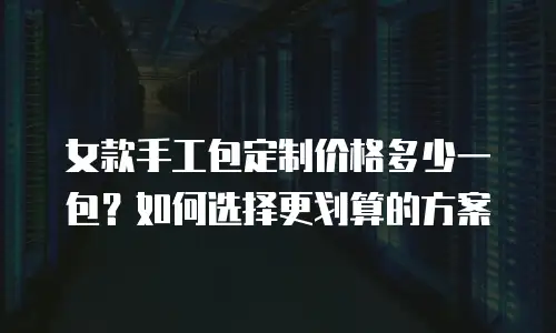 女款手工包定制价格多少一包？如何选择更划算的方案