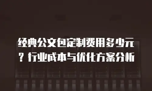 经典公文包定制费用多少元？行业成本与优化方案分析