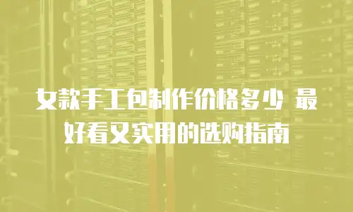 女款手工包制作价格多少 最好看又实用的选购指南