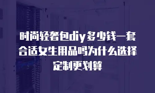 时尚轻奢包diy多少钱一套合适女生用品吗为什么选择定制更划算