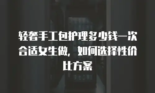轻奢手工包护理多少钱一次合适女生做，如何选择性价比方案